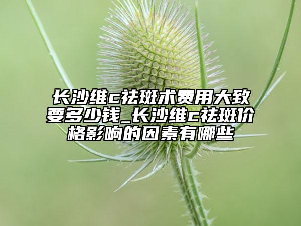 长沙维c祛斑术费用大致要多少钱_长沙维c祛斑价格影响的因素有哪些