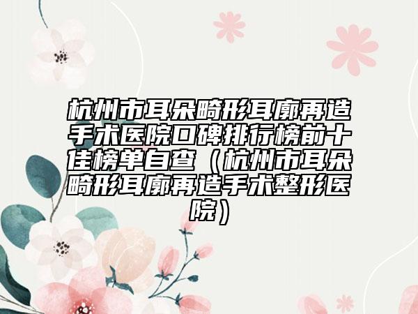 杭州市耳朵畸形耳廓再造手术医院口碑排行榜前十佳榜单自查（杭州市耳朵畸形耳廓再造手术整形医院）