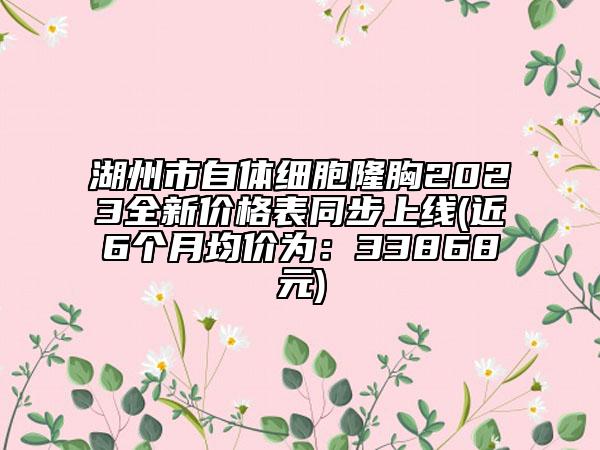 湖州市自体细胞隆胸2023全新价格表同步上线(近6个月均价为：33868元)