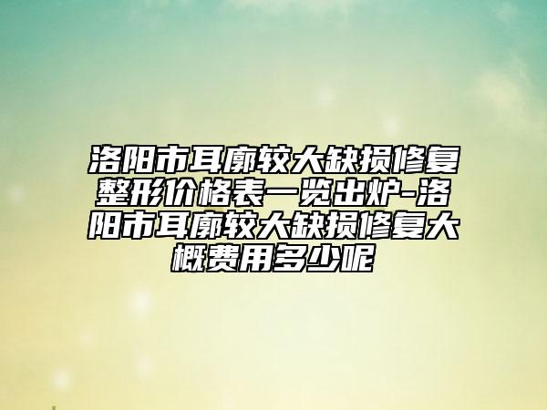 洛阳市耳廓较大缺损修复整形价格表一览出炉-洛阳市耳廓较大缺损修复大概费用多少呢