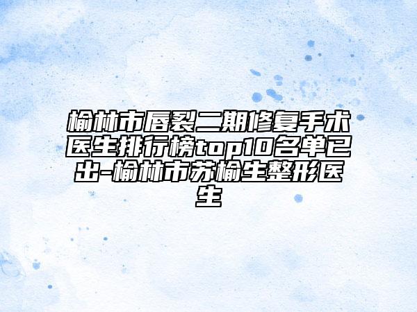 榆林市唇裂二期修复手术医生排行榜top10名单已出-榆林市苏榆生整形医生