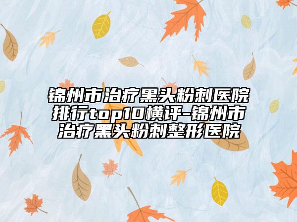 锦州市治疗黑头粉刺医院排行top10横评-锦州市治疗黑头粉刺整形医院