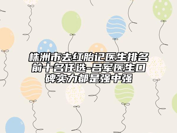 株洲市去红胎记医生排名前十名任选-吕军医生口碑实力都是强中强