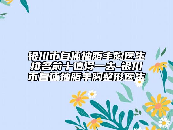 银川市自体抽脂丰胸医生排名前十值得一去-银川市自体抽脂丰胸整形医生