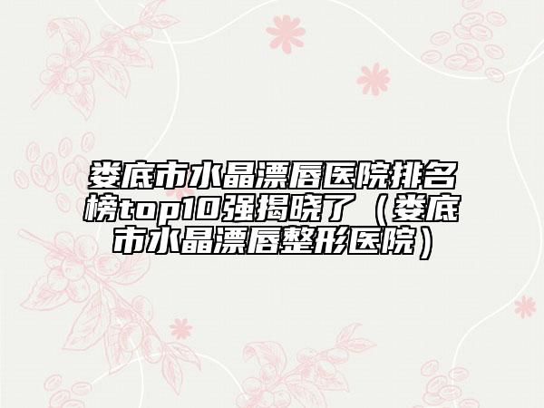 娄底市水晶漂唇医院排名榜top10强揭晓了（娄底市水晶漂唇整形医院）