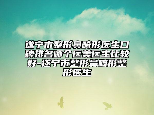 遂宁市整形鼻畸形医生口碑排名哪个医美医生比较好-遂宁市整形鼻畸形整形医生