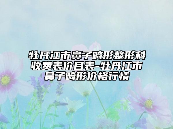 牡丹江市鼻子畸形整形科收费表价目表-牡丹江市鼻子畸形价格行情