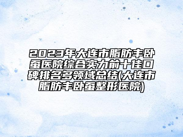 2023年大连市脂肪丰卧蚕医院综合实力前十佳口碑排名多领域总结(大连市脂肪丰卧蚕整形医院)