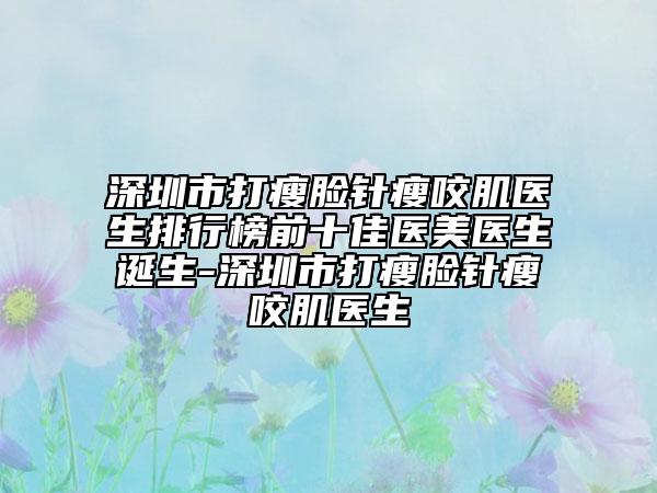 深圳市打瘦脸针瘦咬肌医生排行榜前十佳医美医生诞生-深圳市打瘦脸针瘦咬肌医生