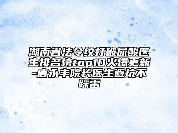 湖南省法令纹打破尿酸医生排名榜top10火爆更新-唐永丰院长医生避坑不踩雷