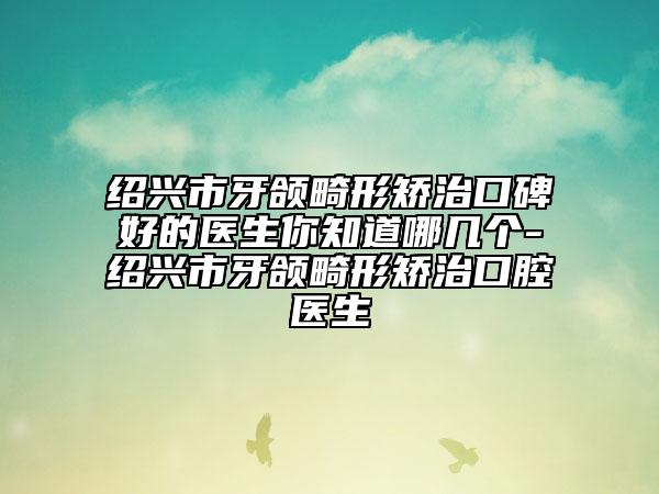 绍兴市牙颌畸形矫治口碑好的医生你知道哪几个-绍兴市牙颌畸形矫治口腔医生