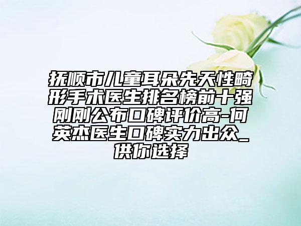 抚顺市儿童耳朵先天性畸形手术医生排名榜前十强刚刚公布口碑评价高-何英杰医生口碑实力出众_供你选择