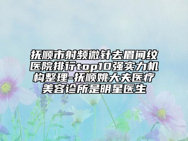 抚顺市射频微针去眉间纹医院排行top10强实力机构整理-抚顺姚大夫医疗美容诊所是明星医生