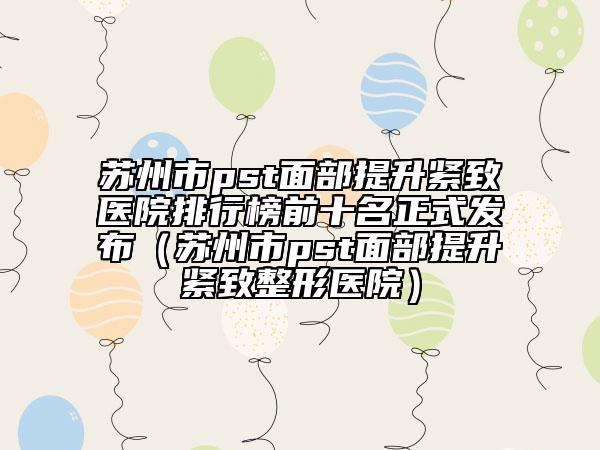 苏州市pst面部提升紧致医院排行榜前十名正式发布（苏州市pst面部提升紧致整形医院）