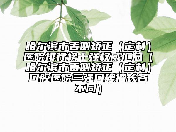 哈尔滨市舌侧矫正（定制）医院排行榜十强权威汇总（哈尔滨市舌侧矫正（定制）口腔医院三强口碑擅长各不同）