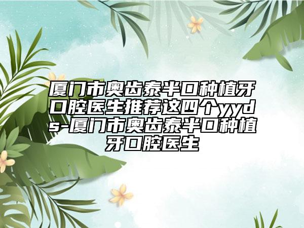 厦门市奥齿泰半口种植牙口腔医生推荐这四个yyds-厦门市奥齿泰半口种植牙口腔医生