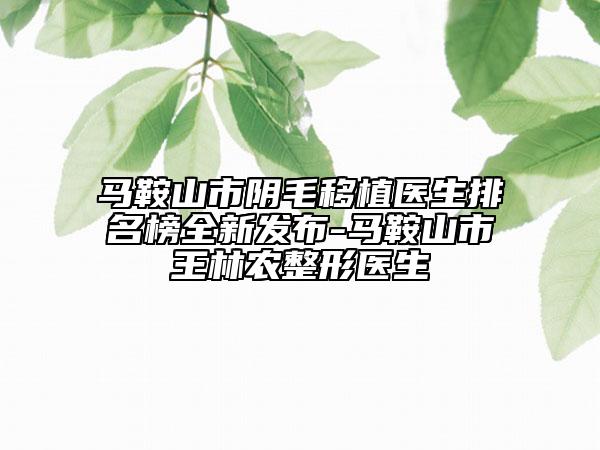 马鞍山市阴毛移植医生排名榜全新发布-马鞍山市王林农整形医生