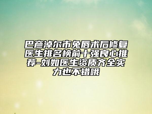 巴彦淖尔市兔唇术后修复医生排名榜前十强良心推荐-刘如医生资质齐全实力也不错哦