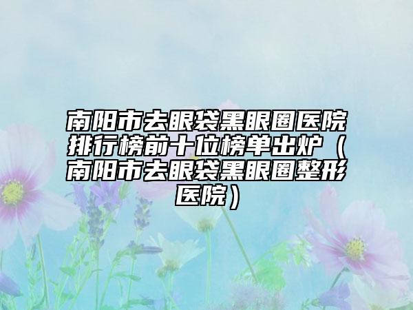 南阳市去眼袋黑眼圈医院排行榜前十位榜单出炉（南阳市去眼袋黑眼圈整形医院）