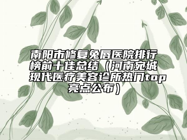 南阳市修复兔唇医院排行榜前十佳总结（河南宛城现代医疗美容诊所热门top亮点公布）