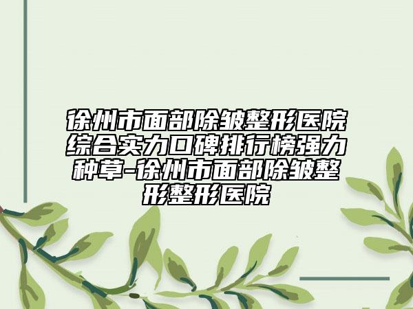 徐州市面部除皱整形医院综合实力口碑排行榜强力种草-徐州市面部除皱整形整形医院