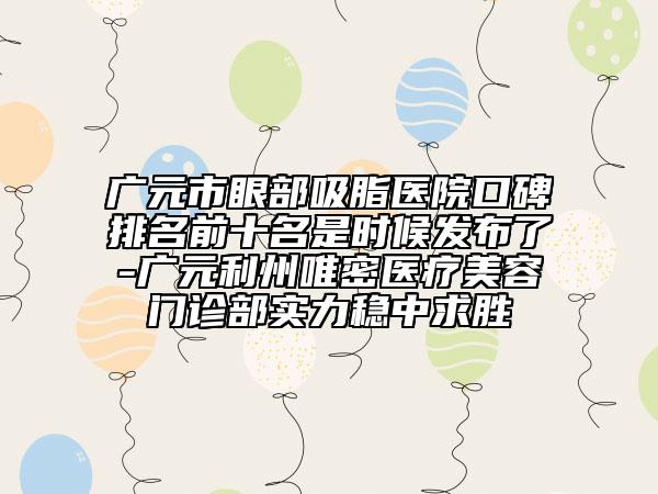 广元市眼部吸脂医院口碑排名前十名是时候发布了-广元利州唯密医疗美容门诊部实力稳中求胜