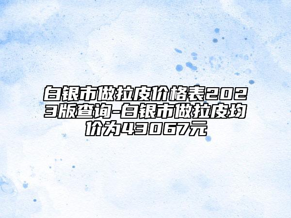 白银市做拉皮价格表2023版查询-白银市做拉皮均价为43067元