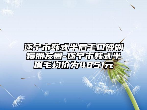 遂宁市韩式半眉毛口碑刷爆朋友圈-遂宁市韩式半眉毛均价为4851元