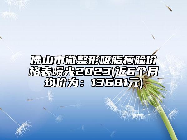 佛山市微整形吸脂瘦脸价格表曝光2023(近6个月均价为：13681元)