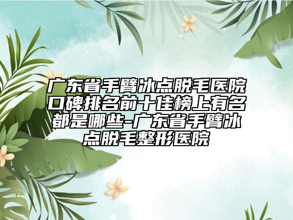 广东省手臂冰点脱毛医院口碑排名前十佳榜上有名都是哪些-广东省手臂冰点脱毛整形医院