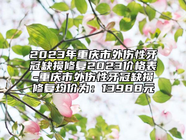 2023年重庆市外伤性牙冠缺损修复2023价格表-重庆市外伤性牙冠缺损修复均价为：13988元