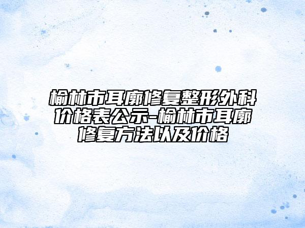 榆林市耳廓修复整形外科价格表公示-榆林市耳廓修复方法以及价格