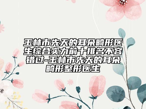 玉林市先天的耳朵畸形医生综合实力前十排名不容错过-玉林市先天的耳朵畸形整形医生