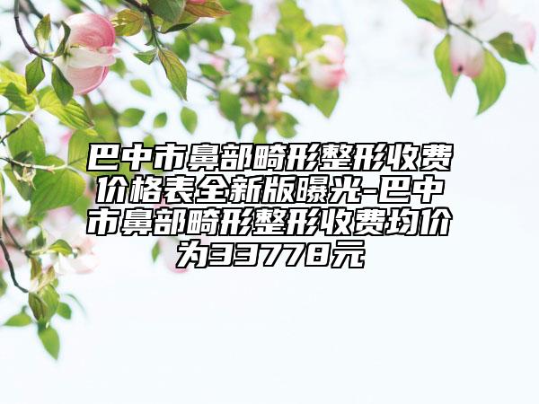 巴中市鼻部畸形整形收费价格表全新版曝光-巴中市鼻部畸形整形收费均价为33778元