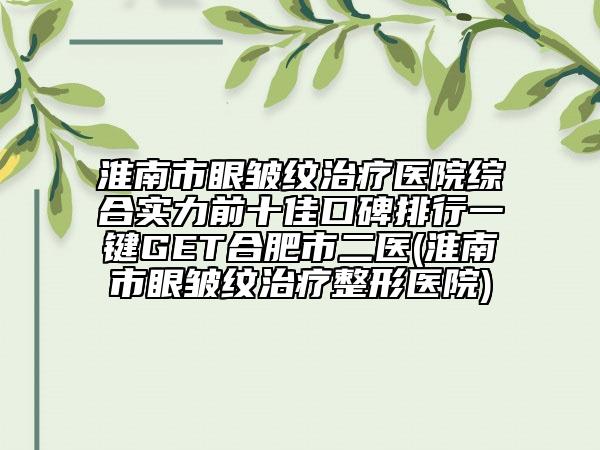 淮南市眼皱纹治疗医院综合实力前十佳口碑排行一键GET合肥市二医(淮南市眼皱纹治疗整形医院)