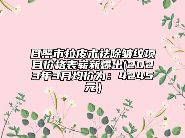 日照市拉皮术祛除皱纹项目价格表崭新爆出(2023年3月均价为：4245元）