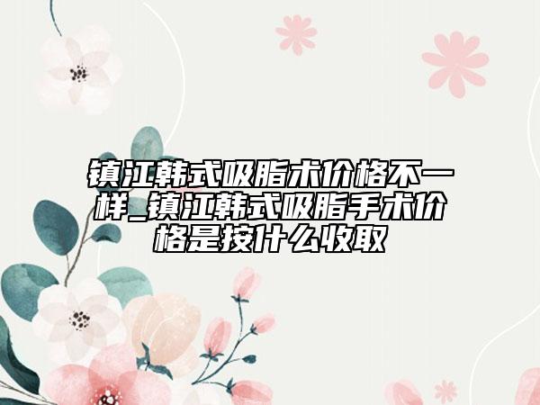 镇江韩式吸脂术价格不一样_镇江韩式吸脂手术价格是按什么收取