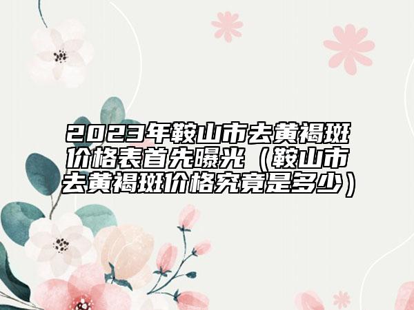 2023年鞍山市去黄褐斑价格表首先曝光（鞍山市去黄褐斑价格究竟是多少）