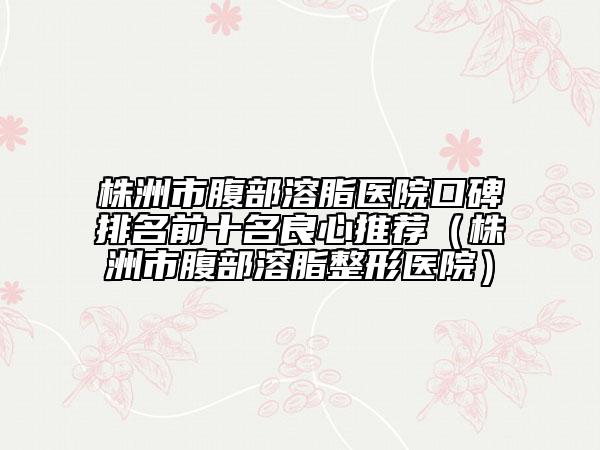 株洲市腹部溶脂医院口碑排名前十名良心推荐（株洲市腹部溶脂整形医院）