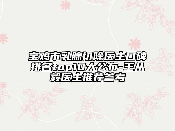 宝鸡市乳腺切除医生口碑排名top10大公布-王从毅医生推荐参考