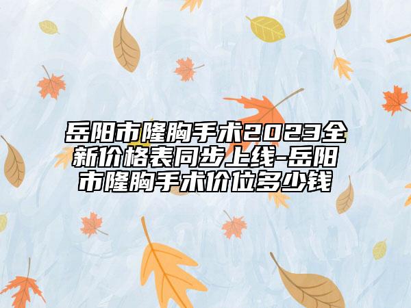 岳阳市隆胸手术2023全新价格表同步上线-岳阳市隆胸手术价位多少钱