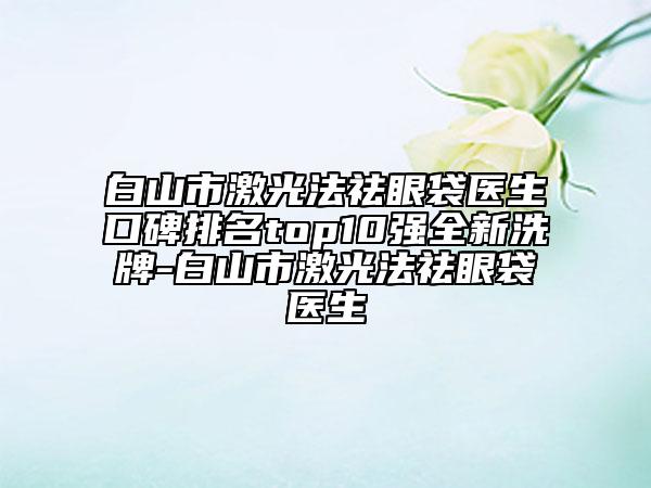 白山市激光法祛眼袋医生口碑排名top10强全新洗牌-白山市激光法祛眼袋医生