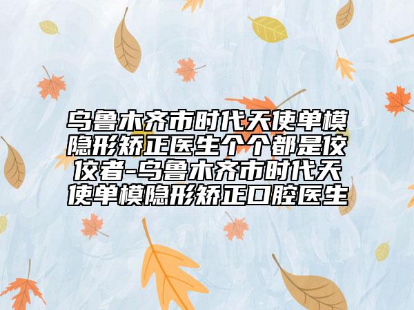 乌鲁木齐市时代天使单模隐形矫正医生个个都是佼佼者-乌鲁木齐市时代天使单模隐形矫正口腔医生