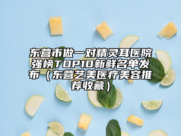 东营市做一对精灵耳医院强榜TOP10新鲜名单发布（东营艺美医疗美容推荐收藏）