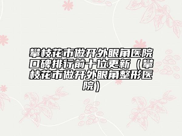 攀枝花市做开外眼角医院口碑排行前十位更新（攀枝花市做开外眼角整形医院）