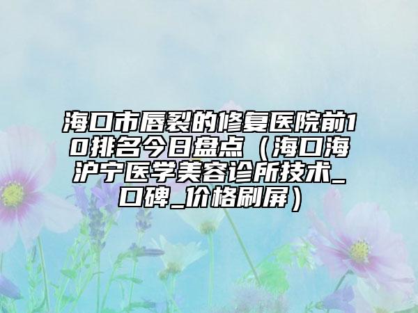 海口市唇裂的修复医院前10排名今日盘点（海口海沪宁医学美容诊所技术_口碑_价格刷屏）