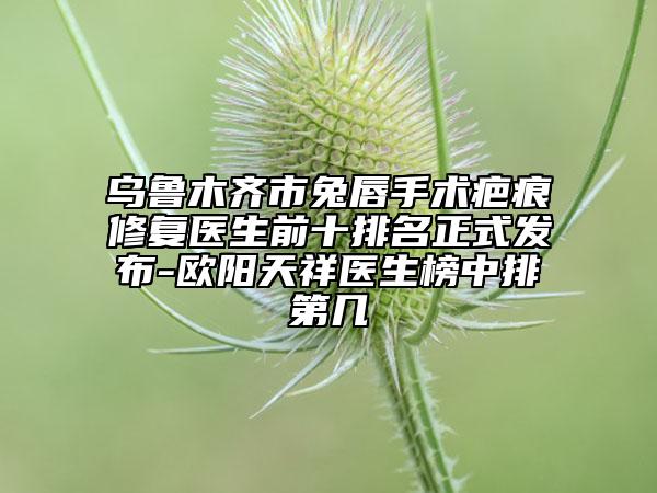 乌鲁木齐市兔唇手术疤痕修复医生前十排名正式发布-欧阳天祥医生榜中排第几