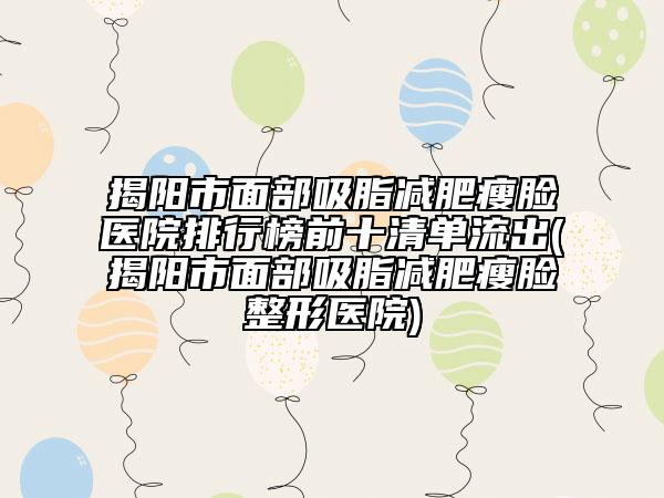 揭阳市面部吸脂减肥瘦脸医院排行榜前十清单流出(揭阳市面部吸脂减肥瘦脸整形医院)