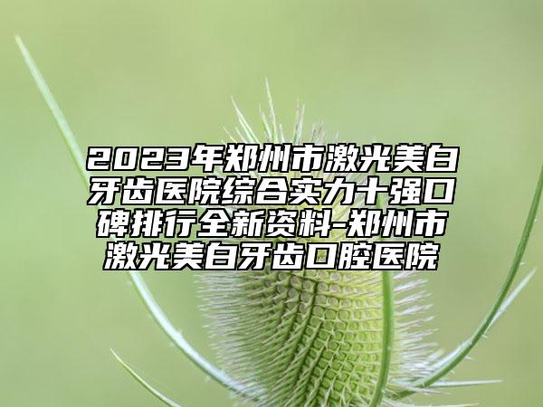 2023年郑州市激光美白牙齿医院综合实力十强口碑排行全新资料-郑州市激光美白牙齿口腔医院