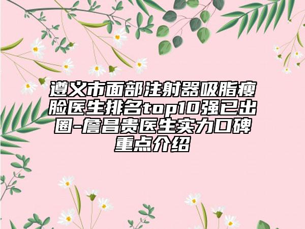 遵义市面部注射器吸脂瘦脸医生排名top10强已出圈-詹昌贵医生实力口碑重点介绍